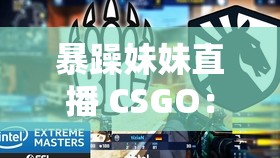 暴躁妹妹直播 CSGO：无与伦比玩法引爆游戏圈，玩家热议不断