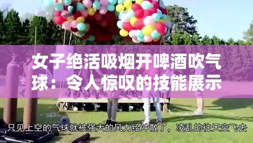 女子绝活吸烟开啤酒吹气球：令人惊叹的技能展示