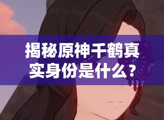 揭秘原神千鹤真实身份是什么？剧情线索解析