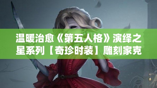 温暖治愈《第五人格》演绎之星系列【奇珍时装】雕刻家克拉拉上架，全新角色造型惊艳亮相