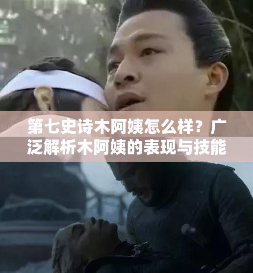 第七史诗木阿姨怎么样？广泛解析木阿姨的表现与技能